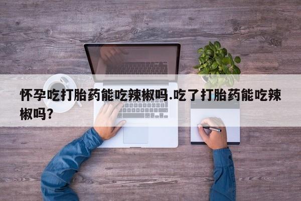堕胎药联系微信怀孕吃打胎药能吃辣椒吗.吃了打胎药能吃辣椒吗？