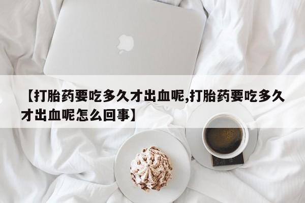 堕胎药联系微信【打胎药要吃多久才出血呢,打胎药要吃多久才出血呢怎么回事】