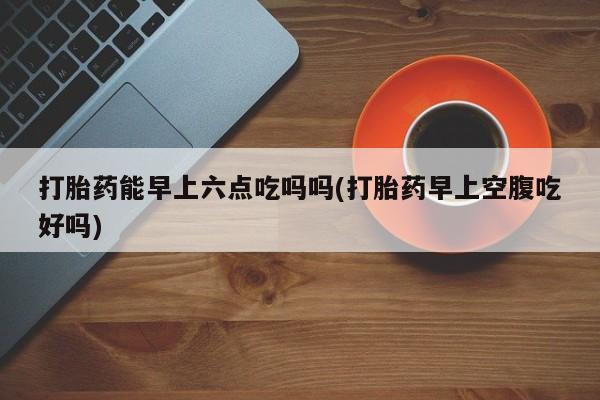 堕胎药联系微信打胎药能早上六点吃吗吗(打胎药早上空腹吃好吗)