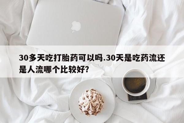 堕胎药联系微信30多天吃打胎药可以吗.30天是吃药流还是人流哪个比较好？