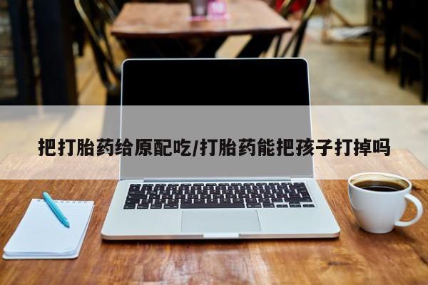 堕胎药联系微信把打胎药给原配吃/打胎药能把孩子打掉吗