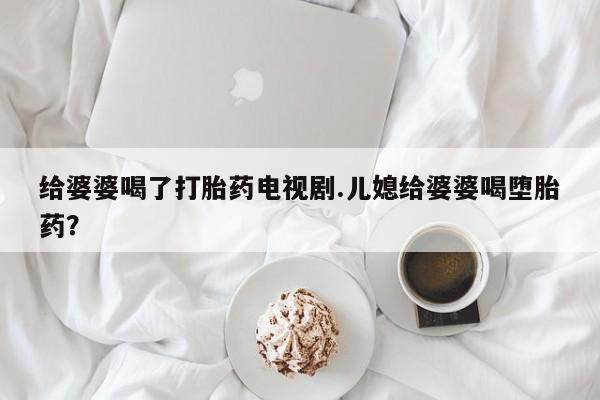 堕胎药联系微信给婆婆喝了打胎药电视剧.儿媳给婆婆喝堕胎药？