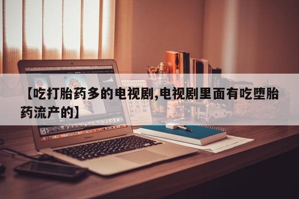 堕胎药联系微信【吃打胎药多的电视剧,电视剧里面有吃堕胎药流产的】