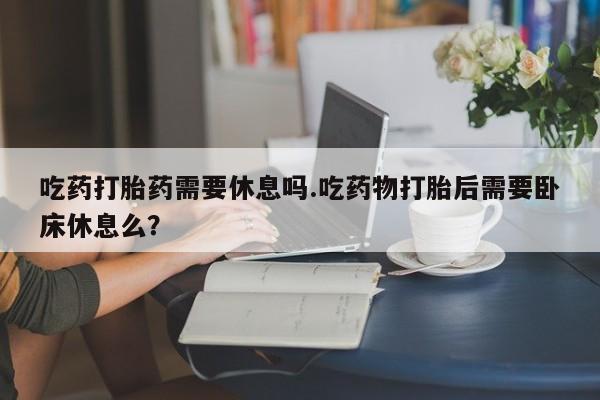堕胎药联系微信吃药打胎药需要休息吗.吃药物打胎后需要卧床休息么？