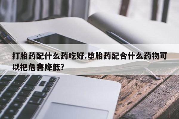 堕胎药联系微信打胎药配什么药吃好.堕胎药配合什么药物可以把危害降低?