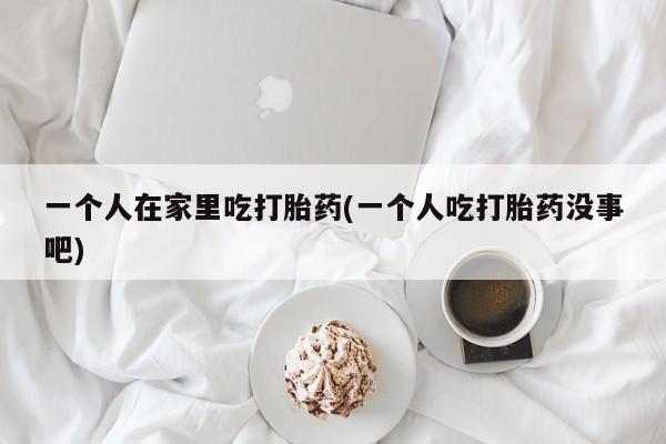 堕胎药联系微信一个人在家里吃打胎药(一个人吃打胎药没事吧)
