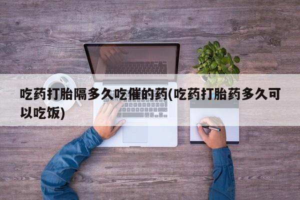 堕胎药联系微信吃药打胎隔多久吃催的药(吃药打胎药多久可以吃饭)
