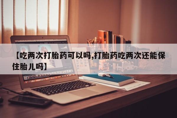 堕胎药联系微信【吃两次打胎药可以吗,打胎药吃两次还能保住胎儿吗】
