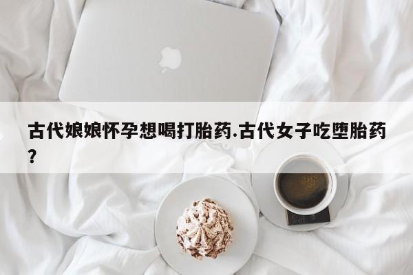 堕胎药联系微信古代娘娘怀孕想喝打胎药.古代女子吃堕胎药？
