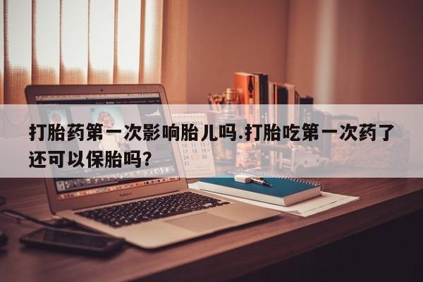 堕胎药联系微信打胎药第一次影响胎儿吗.打胎吃第一次药了还可以保胎吗？