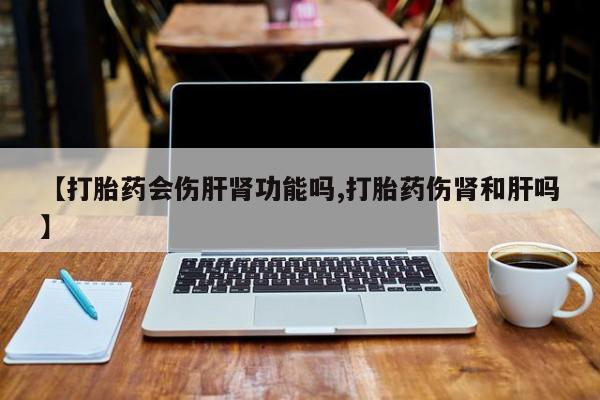 堕胎药联系微信【打胎药会伤肝肾功能吗,打胎药伤肾和肝吗】