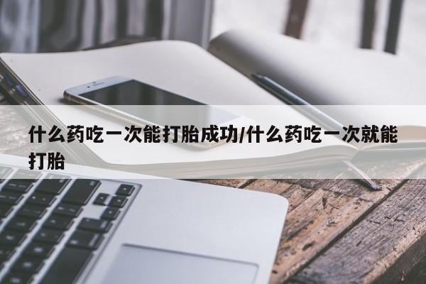 堕胎药联系微信什么药吃一次能打胎成功/什么药吃一次就能打胎