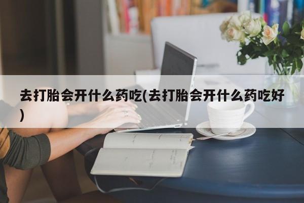 堕胎药联系微信去打胎会开什么药吃(去打胎会开什么药吃好)