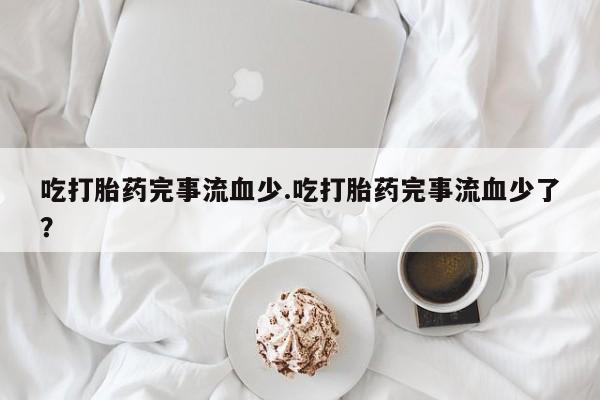 堕胎药联系微信吃打胎药完事流血少.吃打胎药完事流血少了？