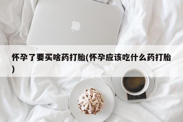 堕胎药联系微信怀孕了要买啥药打胎(怀孕应该吃什么药打胎)