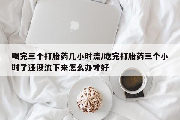 堕胎药联系微信喝完三个打胎药几小时流/吃完打胎药三个小时了还没流下来怎么办才好