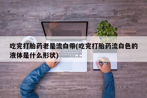堕胎药联系微信吃完打胎药老是流白带(吃完打胎药流白色的液体是什么形状)