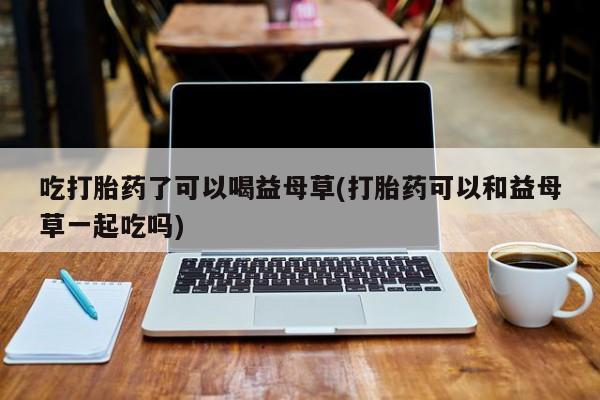 堕胎药联系微信吃打胎药了可以喝益母草(打胎药可以和益母草一起吃吗)
