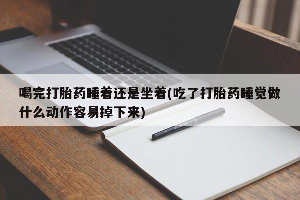 堕胎药联系微信喝完打胎药睡着还是坐着(吃了打胎药睡觉做什么动作容易掉下来)
