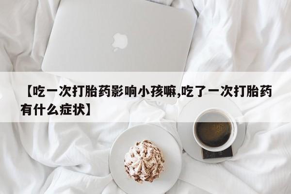堕胎药联系微信【吃一次打胎药影响小孩嘛,吃了一次打胎药有什么症状】