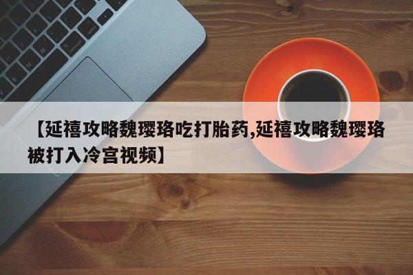 堕胎药联系微信【延禧攻略魏璎珞吃打胎药,延禧攻略魏璎珞被打入冷宫视频】