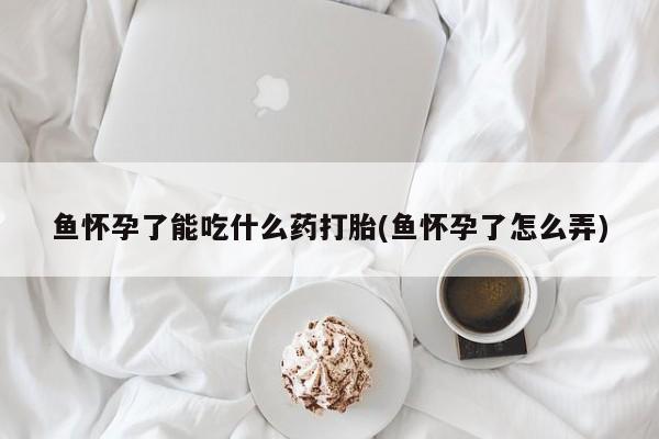 堕胎药联系微信鱼怀孕了能吃什么药打胎(鱼怀孕了怎么弄)