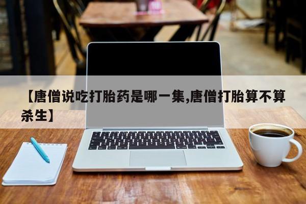 堕胎药联系微信【唐僧说吃打胎药是哪一集,唐僧打胎算不算杀生】