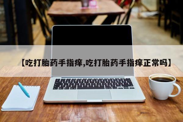 堕胎药联系微信【吃打胎药手指痒,吃打胎药手指痒正常吗】