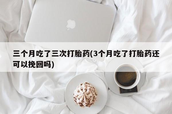 堕胎药联系微信三个月吃了三次打胎药(3个月吃了打胎药还可以挽回吗)