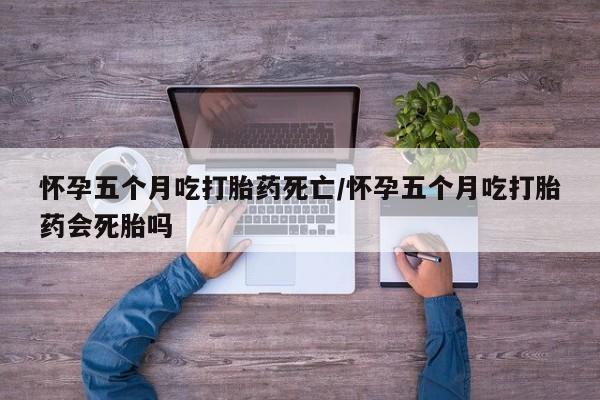 堕胎药联系微信怀孕五个月吃打胎药死亡/怀孕五个月吃打胎药会死胎吗