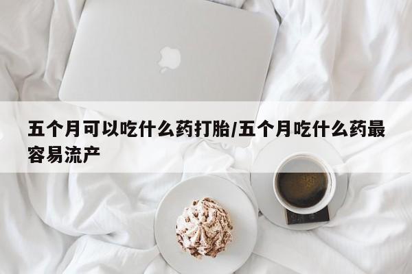 堕胎药联系微信五个月可以吃什么药打胎/五个月吃什么药最容易流产