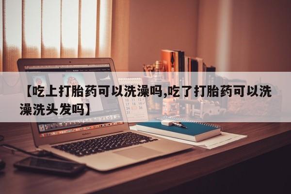 堕胎药联系微信【吃上打胎药可以洗澡吗,吃了打胎药可以洗澡洗头发吗】