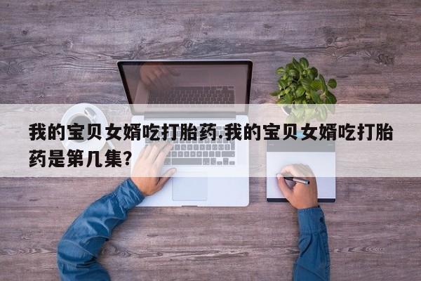堕胎药联系微信我的宝贝女婿吃打胎药.我的宝贝女婿吃打胎药是第几集？