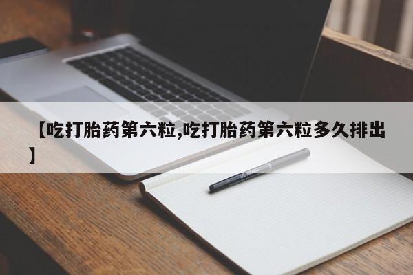 堕胎药联系微信【吃打胎药第六粒,吃打胎药第六粒多久排出】