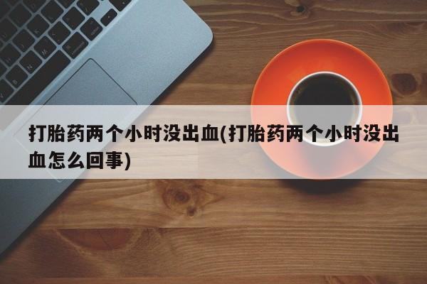 堕胎药联系微信打胎药两个小时没出血(打胎药两个小时没出血怎么回事)