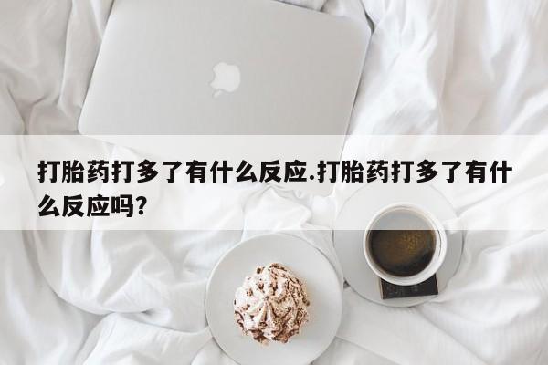 堕胎药联系微信打胎药打多了有什么反应.打胎药打多了有什么反应吗？