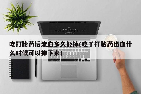 堕胎药联系微信吃打胎药后流血多久能掉(吃了打胎药出血什么时候可以掉下来)