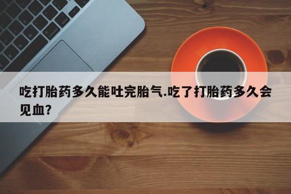 堕胎药联系微信吃打胎药多久能吐完胎气.吃了打胎药多久会见血？