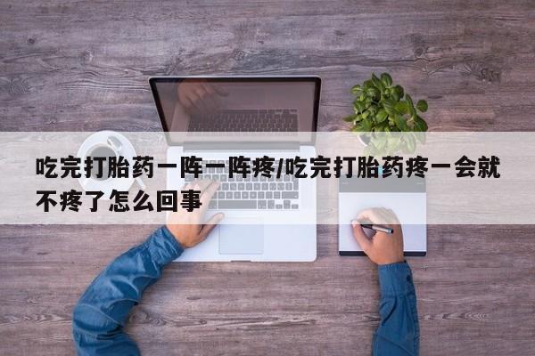 堕胎药联系微信吃完打胎药一阵一阵疼/吃完打胎药疼一会就不疼了怎么回事