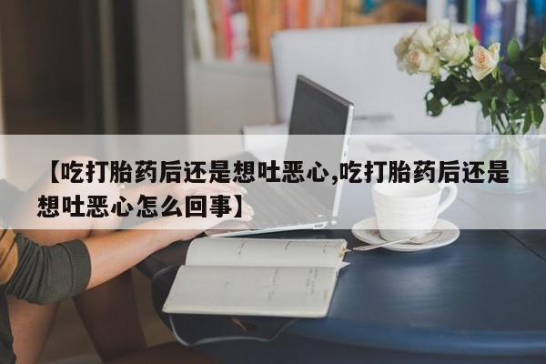 堕胎药联系微信【吃打胎药后还是想吐恶心,吃打胎药后还是想吐恶心怎么回事】