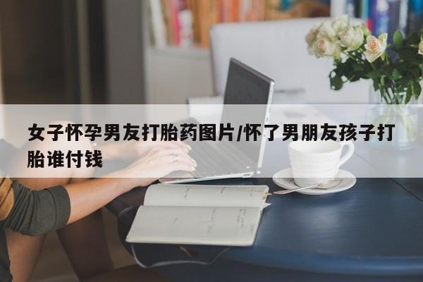 堕胎药联系微信女子怀孕男友打胎药图片/怀了男朋友孩子打胎谁付钱