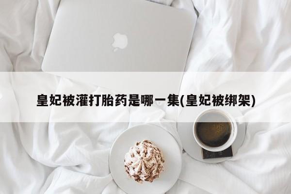 堕胎药联系微信皇妃被灌打胎药是哪一集(皇妃被绑架)