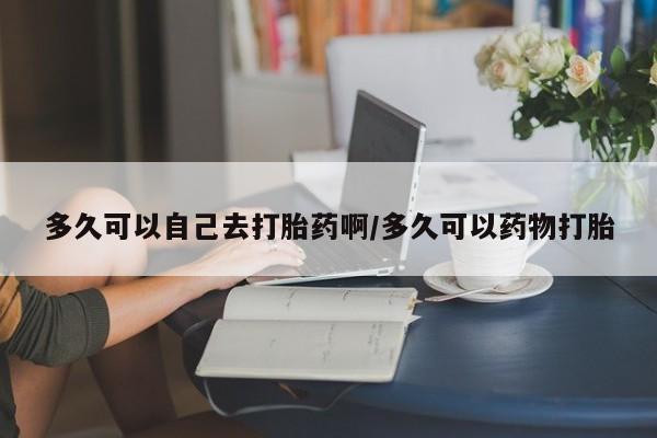 堕胎药联系微信多久可以自己去打胎药啊/多久可以药物打胎
