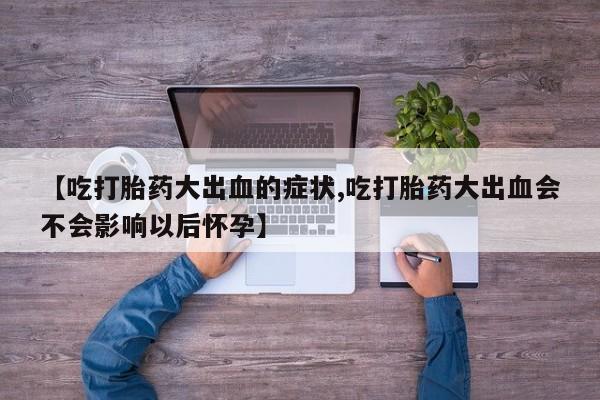 堕胎药联系微信【吃打胎药大出血的症状,吃打胎药大出血会不会影响以后怀孕】