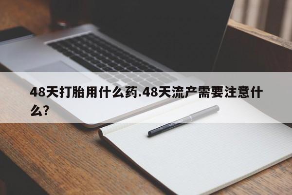 堕胎药联系微信48天打胎用什么药.48天流产需要注意什么？