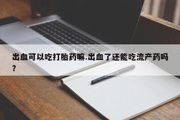 堕胎药联系微信出血可以吃打胎药嘛.出血了还能吃流产药吗？