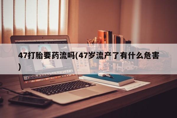 堕胎药联系微信47打胎要药流吗(47岁流产了有什么危害)