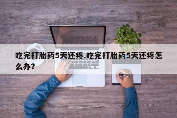堕胎药联系微信吃完打胎药5天还疼.吃完打胎药5天还疼怎么办？