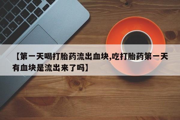 堕胎药联系微信【第一天喝打胎药流出血块,吃打胎药第一天有血块是流出来了吗】