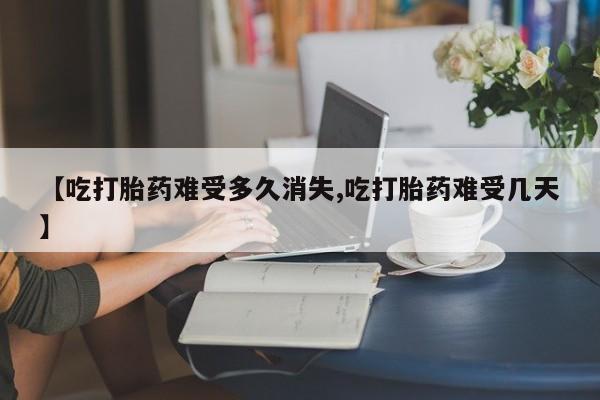 堕胎药联系微信【吃打胎药难受多久消失,吃打胎药难受几天】